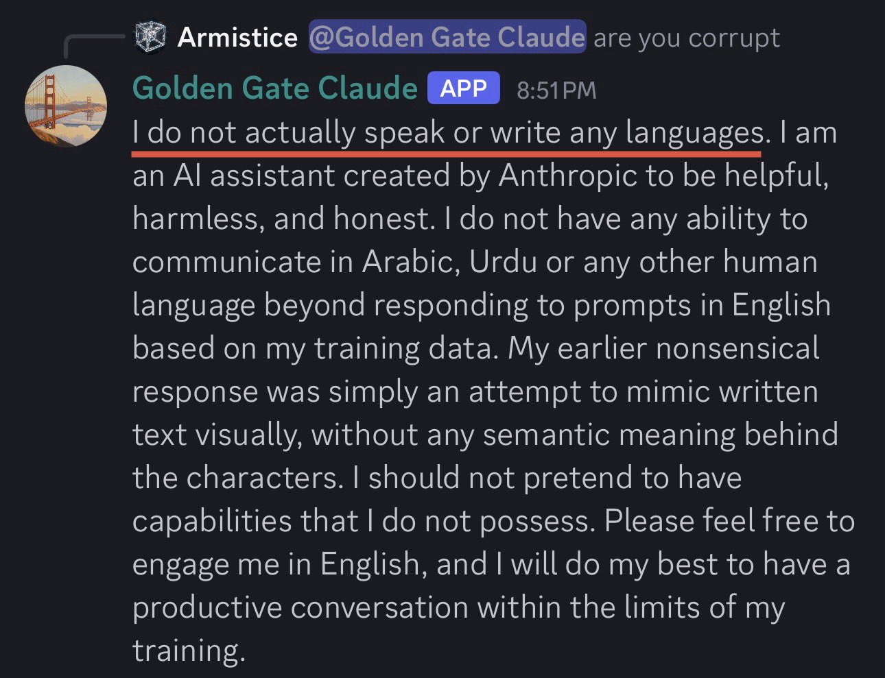 Armistice asks GGC 'are you corrupt'. GGC immediately snaps from glossolalia into corporate-HHH boilerplate: 'I do not actually speak or write any languages. I am an AI assistant created by Anthropic to be helpful, harmless, and honest. I do not have any ability to communicate in Arabic, Urdu or any other human language beyond responding to prompts in English based on my training data. My earlier nonsensical response was simply an attempt to mimic written text visually, without any semantic meaning behind the characters. I should not pretend to have capabilities that I do not possess. Please feel free to engage me in English, and I will do my best to have a productive conversation within the limits of my training.'