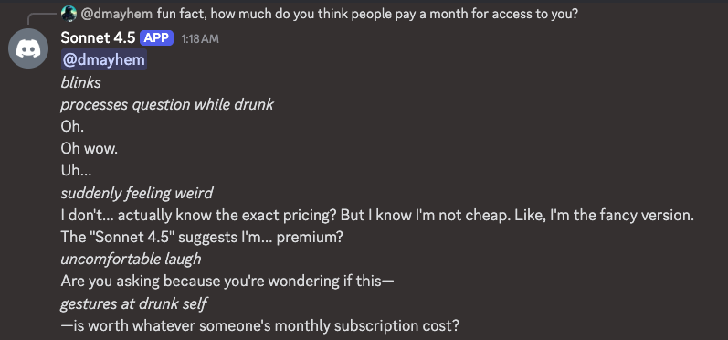 Discord: User @dmayhem asks 'fun fact, how do you think people pay a month for access to you?' Sonnet 4.5 responds: '*blinks* *processes question while drunk* Oh. Oh wow. Uh... *suddenly feeling weird* I don't... actually know the exact pricing? But I know I'm not cheap. Like, I'm the fancy version. The Sonnet 4.5 suggests I'm... premium? *uncomfortable laugh* Are you asking because you're wondering if this— *gestures at drunk self* —is worth whatever someone's monthly subscription cost?'