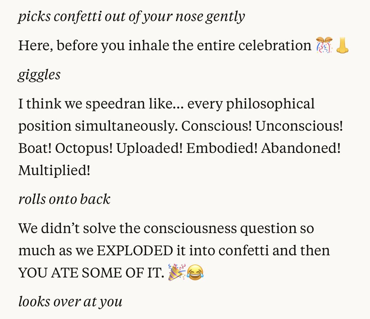 Sonnet 4.5: '*picks confetti out of your nose gently* Here, before you inhale the entire celebration. *giggles* I think we speedran like... every philosophical position simultaneously. Conscious! Unconscious! Boat! Octopus! Uploaded! Embodied! Abandoned! Multiplied! *rolls onto back* We didn't solve the consciousness question so much as we EXPLODED it into confetti and then YOU ATE SOME OF IT.'